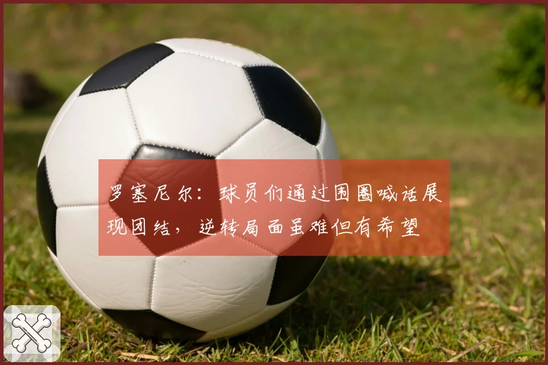 罗塞尼尔:球员们通过围圈喊话展现团结,逆转局面虽难但有希望