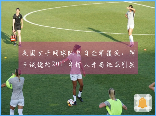 美国女子网球队首日全军覆没，阿卡谈德约2011年惊人开局纪录引发热议