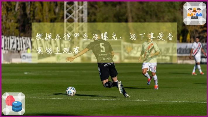 樊振东德甲生活曝光，场下享受香蕉场上观赛