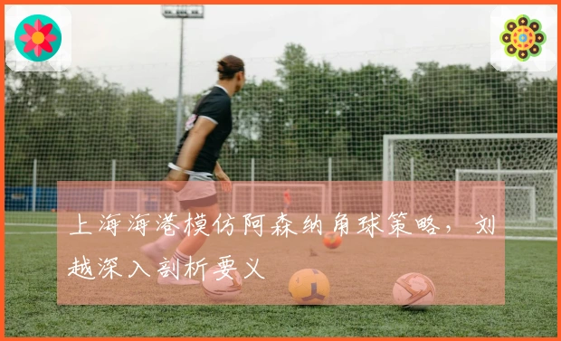 上海海港模仿阿森纳角球策略,刘越深入剖析要义