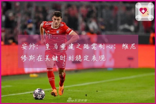 安帅：皇马重建之路需耐心；维尼修斯在关键时刻稳定表现