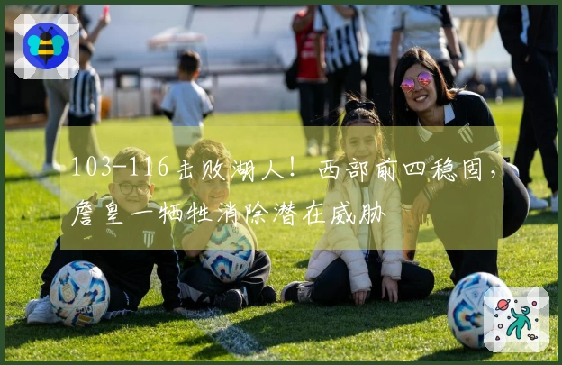 103-116击败湖人！西部前四稳固，詹皇一牺牲消除潜在威胁