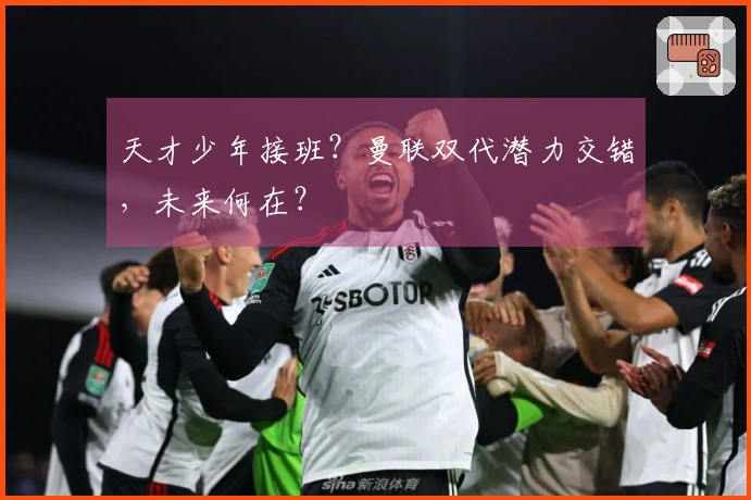 天才少年接班？曼联双代潜力交错，未来何在？
