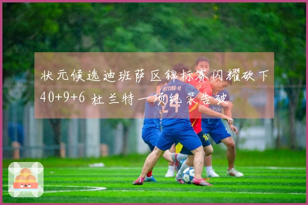 状元候选迪班萨区锦标赛闪耀砍下40+9+6 杜兰特一项纪录告破