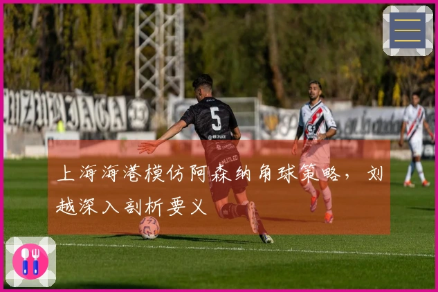 上海海港模仿阿森纳角球策略，刘越深入剖析要义