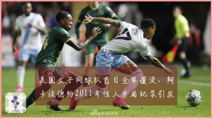 美国女子网球队首日全军覆没，阿卡谈德约2011年惊人开局纪录引发热议