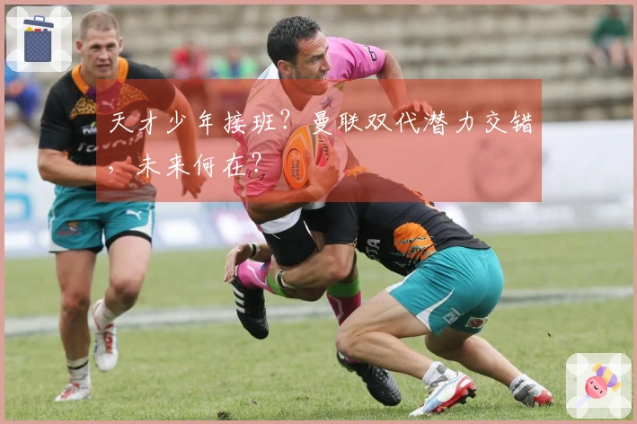 天才少年接班？曼联双代潜力交错，未来何在？