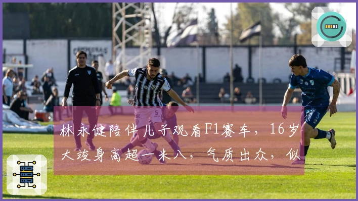 林永健陪伴儿子观看F1赛车，16岁大竣身高超一米八，气质出众，似年轻版王一博。