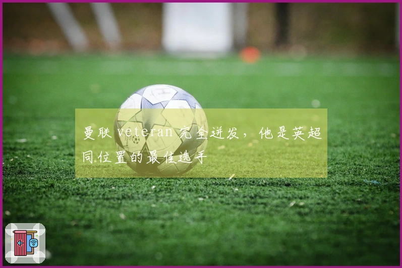 曼联 veteran 完全迸发，他是英超同位置的最佳选手